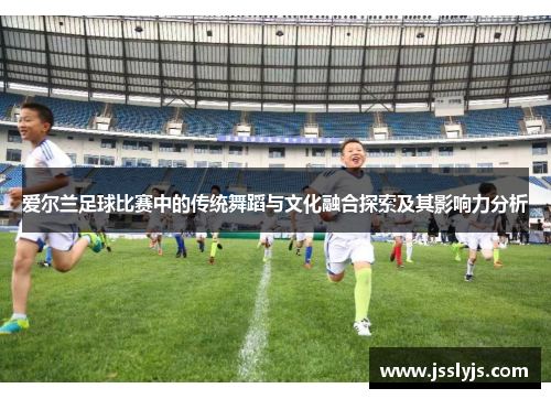 爱尔兰足球比赛中的传统舞蹈与文化融合探索及其影响力分析