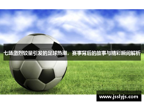 七场激烈较量引发的足球热潮，赛事背后的故事与精彩瞬间解析